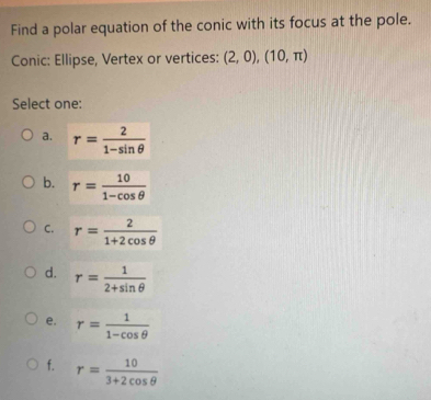 Find a polar equation of the conic with its focus at the pole.
Conic: Ellipse, Vertex or vertices: (2,0), (10,π )
Select one:
a. r= 2/1-sin θ  
b. r= 10/1-cos θ  
C. r= 2/1+2cos θ  
d. r= 1/2+sin θ  
e. r= 1/1-cos θ  
f. r= 10/3+2cos θ  