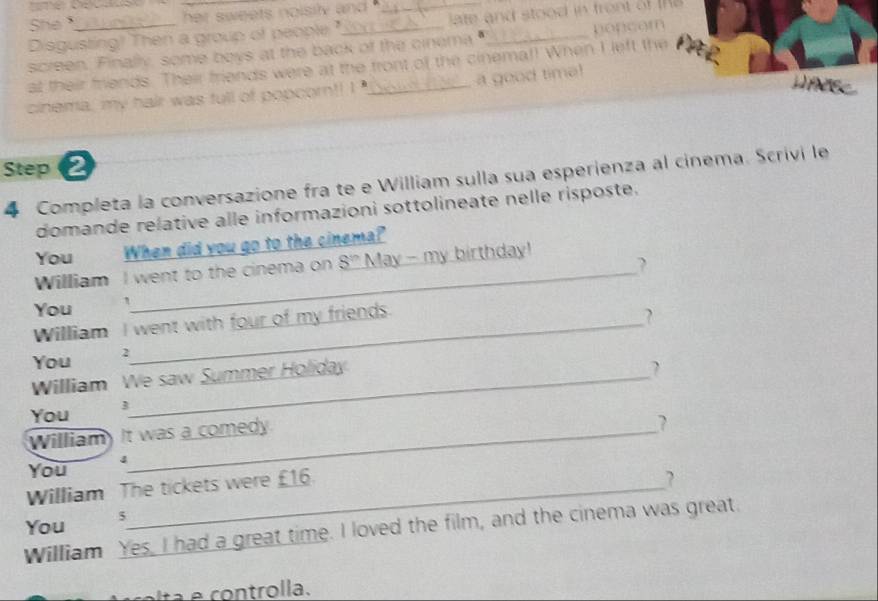 She . 
her sweets noisily and . 
_ 
Disgusting! Then a group of people ?" ate and stood in fron t o 
screen. Finally, some boys at the back of the cinema _popcom 
at their friends. Their friends were at the front of the cinemal! When I left the 
Haes 
cinema, my hair was full of popcorn!! I _a good tima! 
Step e 
4 Completa la conversazione fra te e William sulla sua espérienza al cinema. Scrivi le 
domande relative alle informazioni sottolineate nelle risposte. 
_ 
You When did you go to the cinema? 
William I went to the cinema on 8^(th) May - my birthday! 
You ` 
William I went with four of my friends. 
You 2
William We saw Summer Holiday 
? 
You 3
William) It was a comedy 
? 
4 
You 
William The tickets were £16. 
? 
You 5
William Yes, I had a great time. I loved the film, and the cinema was great. 
con trolla.