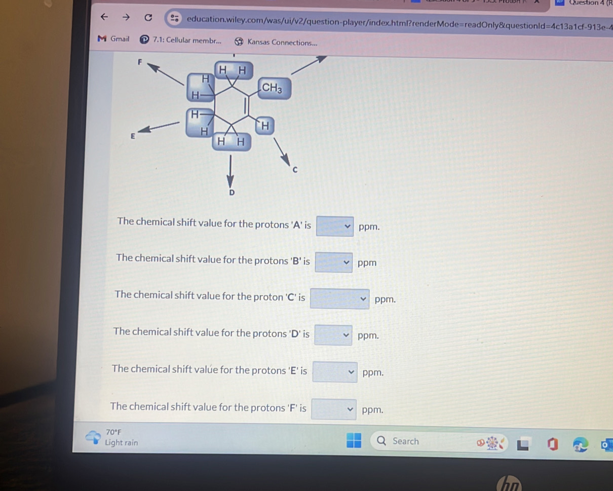 (R
C education.wiley.com/was/ui/v2/question-player/index.html?renderMode=readOnly&questionld=4c13a1cf-913e-4
Gmail 7.1: Cellular membr... Kansas Connections...
The chemical shift value for the protons 'A' is □ vee  ppm.
The chemical shift value for the protons 'B' is □ p pm
The chemical shift value for the proton 'C' is □ ppm.
The chemical shift value for the protons 'D' is □ ppm.
The chemical shift valúe for the protons 'E' is □ ppm.
The chemical shift value for the protons 'F' is □ vee  ppm.
70°F
Light rain Search