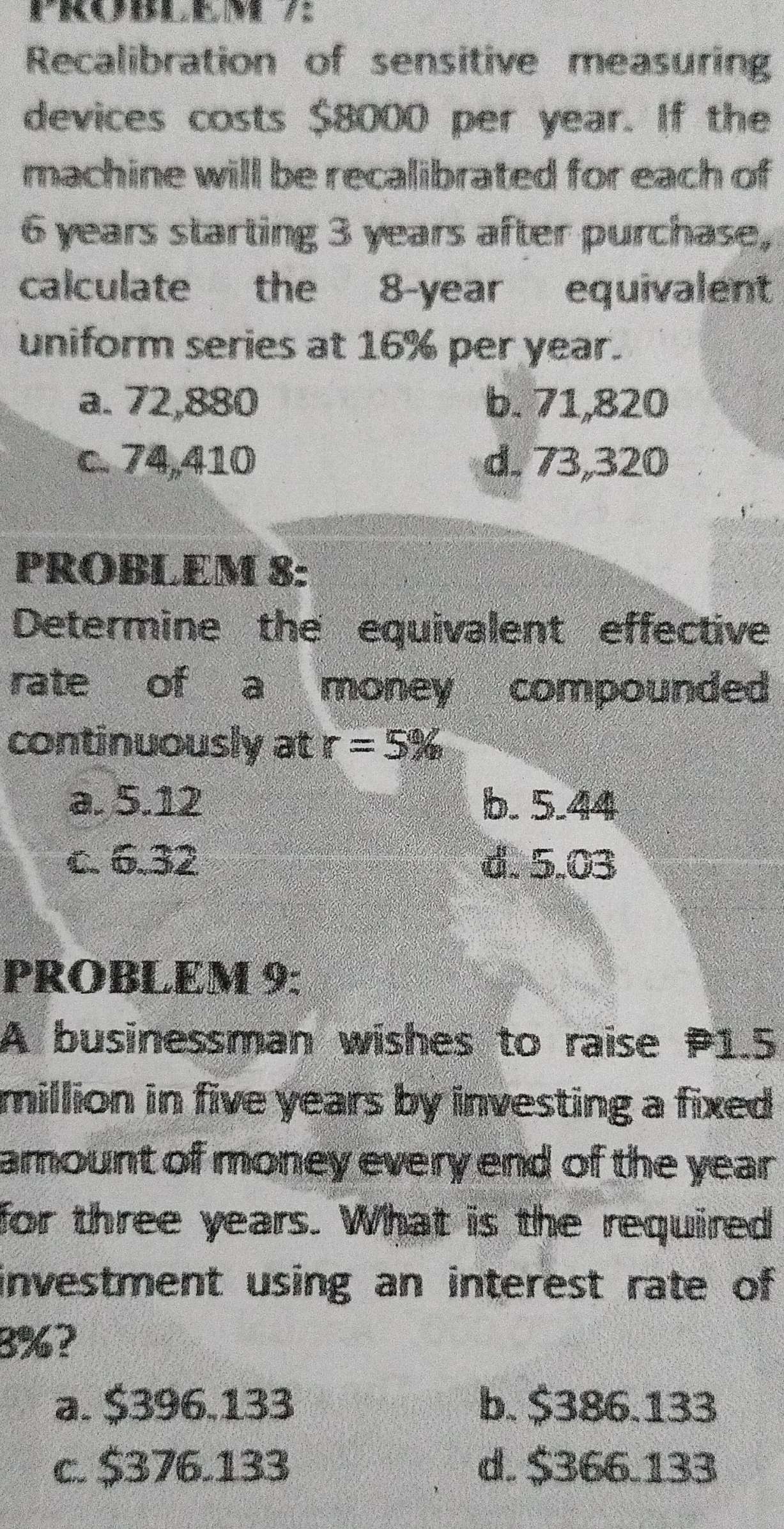 Recalibration of sensitive measurin
devices costs $8000 per year. If the
machine will be recalibrated for each of
6 years starting 3 years after purchase,
calculate the 8-year equivalent
uniform series at 16% per year.
a. 72,880 b. 71,820
c. 74,410 d. 73,320
PROBLEM 8:
Determine the equivalent effective
rate of a money compounded
continuously at r=5%
a. 5.12 b. 5.44
c. 6.32 d. 5.03
PROBLEM 9:
A businessman wishes to raise P1.5
million in five years by investing a fixed
amount of money every end of the year.
for three years. What is the required
investment using an interest rate of
3%?
a. $396.133 b. $386.133
c. $376.133 d. $366.133