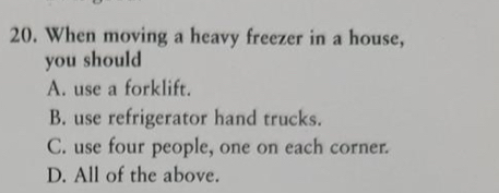 When moving a heavy freezer in a house,
you should
A. use a forklift.
B. use refrigerator hand trucks.
C. use four people, one on each corner.
D. All of the above.