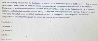 Read the following excerpt from the Declaration of Independence, and read the question that follows. "— That to secure
these rights, Governments are instituted among Men, deriving their just powers from the consent of the governed, —
That whenever any Form of Government becomes destructive of these ends, it is the Right of the People to alter or to
abolish it, and to institute new Government, laying its foundation on such principles and organizipg its powers in such
form, as to them shall seem most likely to effect their Safety and Happiness." According to the Declaration of
Independence, what should the people do when a government becomes destructive?
A. Abolish it
B. Ignore i
C. Accept it
D. Fix it
Reset Selection