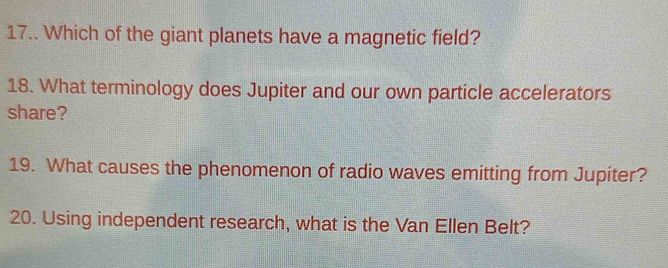 17.. Which of the giant planets have a magnetic field? 
18. What terminology does Jupiter and our own particle accelerators 
share? 
19. What causes the phenomenon of radio waves emitting from Jupiter? 
20. Using independent research, what is the Van Ellen Belt?