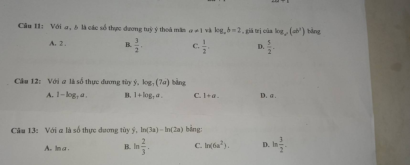 Với a, b là các số thực dương tuỳ ý thoả mãn a!= 1 và log _ab=2 , giá trị của log _a^2(ab^2) bằng
A. 2. B.  3/2 .  1/2 . 
C.
D.  5/2 . 
Câu 12: Với a là số thực dương tùy ý, log _7(7a) bằng
A. 1-log _7a. B. 1+log _7a. C. 1+a. D. a.
Câu 13: Với a là số thực dương tùy ý, ln (3a)-ln (2a) bằng:
D. ln
A. ln a . B. ln  2/3 . C. ln (6a^2).  3/2 .