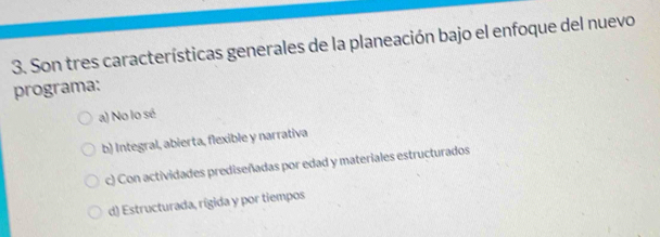 Son tres características generales de la planeación bajo el enfoque del nuevo
programa:
a) No lo sé
b) Integral, abierta, flexible y narrativa
c) Con actividades prediseñadas por edad y materiales estructurados
d) Estructurada, rígida y por tiempos