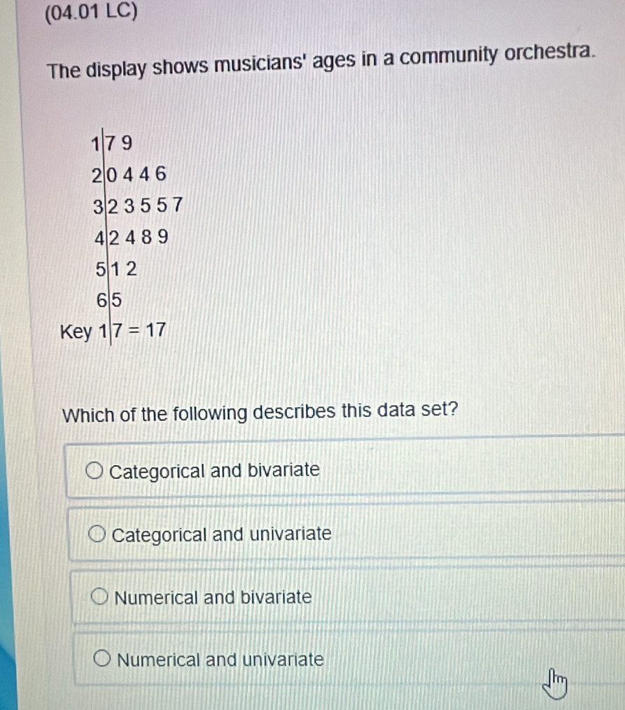 (04.01 LC)
The display shows musicians' ages in a community orchestra.
beginarrayr 47* 9=27 3* 55* 7 47 42 47 45 hline 412 hline endarray
Key 1|7=17
Which of the following describes this data set?
Categorical and bivariate
Categorical and univariate
Numerical and bivariate
Numerical and univariate