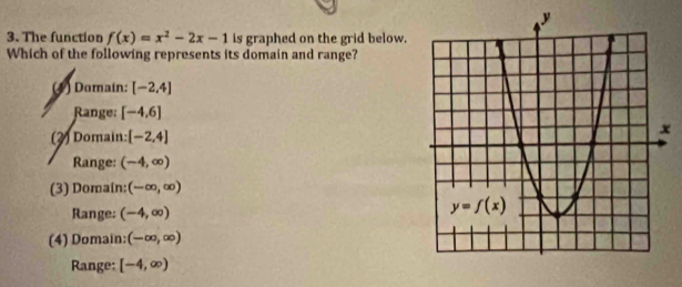 The function f(x)=x^2-2x-1 is graphed on the grid below.
Which of the following represents its domain and range?
(1 ) Domain: [-2,4]
Range: [-4,6]
(2) Domain: [-2,4]
Range: (-4,∈fty )
(3) Domain: (-∈fty ,∈fty )
Range: (-4,∈fty )
(4) Domain: (-∈fty ,∈fty )
Range: [-4,∈fty )