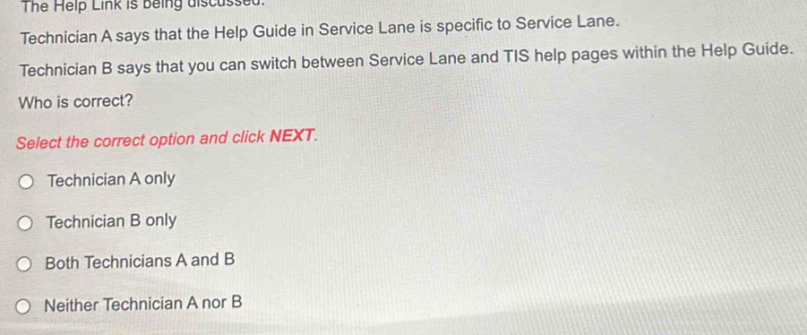 The Help Link is being discussed.
Technician A says that the Help Guide in Service Lane is specific to Service Lane.
Technician B says that you can switch between Service Lane and TIS help pages within the Help Guide.
Who is correct?
Select the correct option and click NEXT.
Technician A only
Technician B only
Both Technicians A and B
Neither Technician A nor B