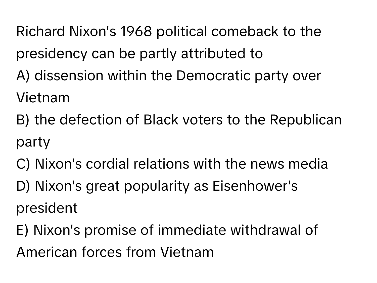 Richard Nixon's 1968 political comeback to the presidency can be partly attributed to 

A) dissension within the Democratic party over Vietnam
B) the defection of Black voters to the Republican party
C) Nixon's cordial relations with the news media
D) Nixon's great popularity as Eisenhower's president
E) Nixon's promise of immediate withdrawal of American forces from Vietnam