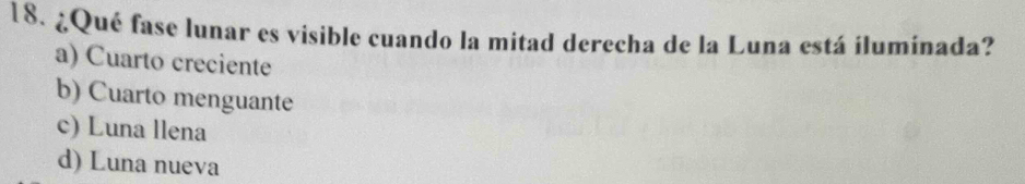 ¿Qué fase lunar es visible cuando la mitad derecha de la Luna está iluminada?
a) Cuarto creciente
b) Cuarto menguante
c) Luna llena
d) Luna nueva