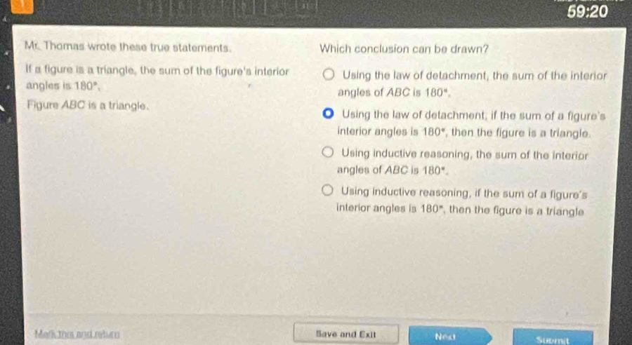 x= 20
Mr. Thomas wrote these true statements. Which conclusion can be drawn?
If a figure is a triangle, the sum of the figure's interior Using the law of detachment, the sum of the interior
angles is 180°, 180°. 
angles of ABC is
Figure ABC is a triangle. ● Using the law of detachment, if the sum of a figure's
interior angles is 180° , then the figure is a triangle.
Using inductive reasoning, the sum of the interior
angles of ABC is 180°.
Using inductive reasoning, if the sum of a figure's
interior angles is 180° , then the figure is a triangle
Mark thm and return Save and Exit Next Submit