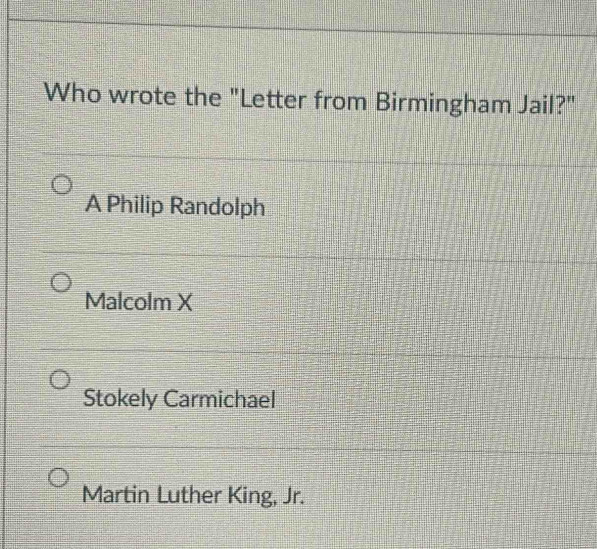 Who wrote the "Letter from Birmingham Jail?"
A Philip Randolph
Malcolm X
Stokely Carmichael
Martin Luther King, Jr.