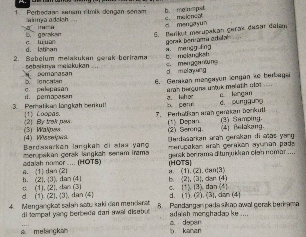 Perbedaan senam ritmik dengan senam b. melompat
lainnya adalah ....
c. meloncat
a irama
d. mengayun
b. gerakan
5. Berikut merupakan gerak dasar dalam
c. tujuan
gerak berirama adalah ....
d. latihan a. mengguling
2. Sebelum melakukan gerak berirama b. melangkah
sebaiknya melakukan ....
c. menggantung
a. pemanasan d. melayang
b. loncatan
6. Gerakan mengayun lengan ke berbagai
c. pelepasan
arah berguna untuk melatih otot ....
d. pernapasan a. leher c. lengan
3. Perhatikan langkah berikut! b. perut d. punggung
(1) Loopas.
7. Perhatikan arah gerakan berikut!
(2) By trek pas. (1) Depan. (3) Samping.
(3) Wallpas. (2) Serong. (4) Belakang.
(4) Wisselpas.
Berdasarkan arah gerakan di atas yang
Berdasarkan langkah di atas yang merupakan arah gerakan ayunan pada
merupakan gerak langkah senam irama gerak berirama ditunjukkan oleh nomor ....
adalah nomor .... (HOTS) (HOTS)
a. (1) dan (2) a. (1), (2), dan(3)
b. (2), (3), dan (4) b. (2), (3), dan (4)
c. (1), (2), dan (3) c. (1), (3), dan (4)
d. (1), (2), (3), dan (4) d. (1), (2), (3), dan (4)
4. Mengangkat salah satu kaki dan mendarat 8. Pandangan pada sikap awal gerak berirama
di tempat yang berbeda dari awal disebut adalah menghadap ke ....
_
a. depan
a. melangkah b. kanan