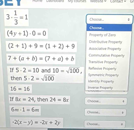 Home Dashboard My courses Website Contact Gr
3·  1/3 =1
Choose...
Choose...
(4y+1)· 0=0
Property of Zero
Distributive Property
(2+1)+9=(1+2)+9 Associative Property
Commutative Property
7+(a+b)=(7+a)+b Transitive Property
Reflexive Property
If 5· 2=10 and 10=sqrt(100), Symmetric Property
then 5· 2=sqrt(100) Identity Property
16=16
Inverse Property
If 8x=24 , then 24=8x Choose...
6m· 1=6m
Choose... :
-2(x-y)=-2x+2y Choose...