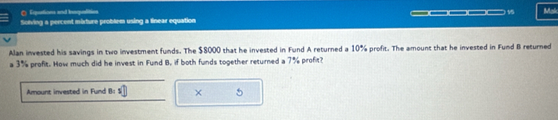 Equstions and Insqualities 15 Mak 
Solving a percent mixture problem using a linear equation 
Alan invested his savings in two investment funds. The $8000 that he invested in Fund A returned a 10% profit. The amount that he invested in Fund B returned 
a 3% profit. How much did he invest in Fund B, if both funds together returned a 7% profit? 
Amount invested in Fund B: 
× 5