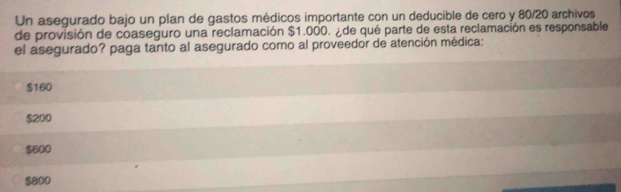 Un asegurado bajo un plan de gastos médicos importante con un deducible de cero y 80/20 archivos
de provisión de coaseguro una reclamación $1.000. ¿ de qué parte de esta reclamación es responsable
el asegurado? paga tanto al asegurado como al proveedor de atención médica:
$160
$200
$600
$800