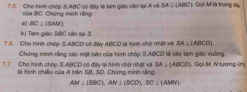 Cho hình chóp S. ABC có đáy là tam giác cân tại A và SA⊥ (ABC). Gọi M là trung điệ 
của BC. Chứng minh rằng: 
a) BC⊥ (SAM); 
b) Tam giác SBC cân tại S. 
7.6. Cho hình chóp S. ABCD có đáy ABCD là hình chữ nhật và SA⊥ (ABCD). 
Chứng minh rằng các mặt bên của hình chóp S. ABCD là các tam giác vuông. 
7.7. Cho hình chóp S. ABCD có đáy là hình chữ nhật và SA⊥ (ABCD). Gọi M, N tương ứn 
là hình chiếu của A trên SB, SD. Chứng minh rằng:
AM⊥ (SBC), AN⊥ (SCD), SC⊥ (AMN).