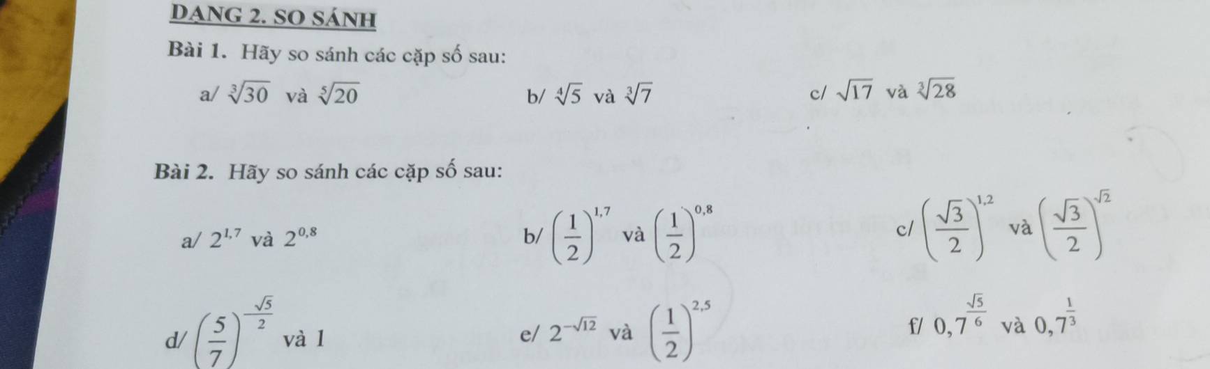 DANG 2. SO SÁNH 
Bài 1. Hãy so sánh các cặp số sau: 
a/ sqrt[3](30) và sqrt[5](20) b/ sqrt[4](5) và sqrt[3](7) sqrt(17) và sqrt[3](28)
c/ 
Bài 2. Hãy so sánh các cặp số sau: 
a/ 2^(1,7) và 2^(0,8) b/ ( 1/2 )^1.7 và ( 1/2 )^0,8
c/ ( sqrt(3)/2 )^1,2 và ( sqrt(3)/2 )^sqrt(2)
f/ 0,7^(frac sqrt(5))6
d/ ( 5/7 )^- sqrt(5)/2  và l e/ 2^(-sqrt(12)) và ( 1/2 )^2.5 và 0,7^(frac 1)3