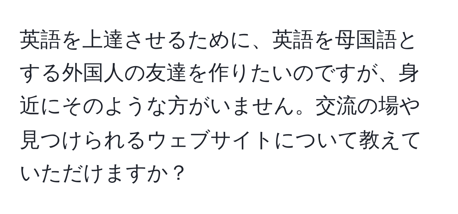 英語を上達させるために、英語を母国語とする外国人の友達を作りたいのですが、身近にそのような方がいません。交流の場や見つけられるウェブサイトについて教えていただけますか？