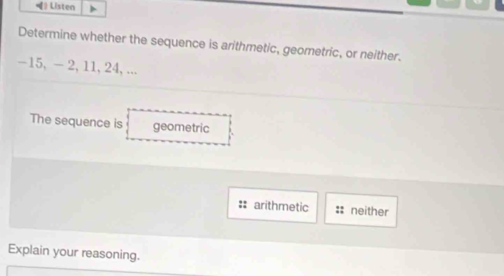 Listen
Determine whether the sequence is arithmetic, geometric, or neither.
-15, - 2, 11, 24, ...
The sequence is geometric
arithmetic neither
Explain your reasoning.