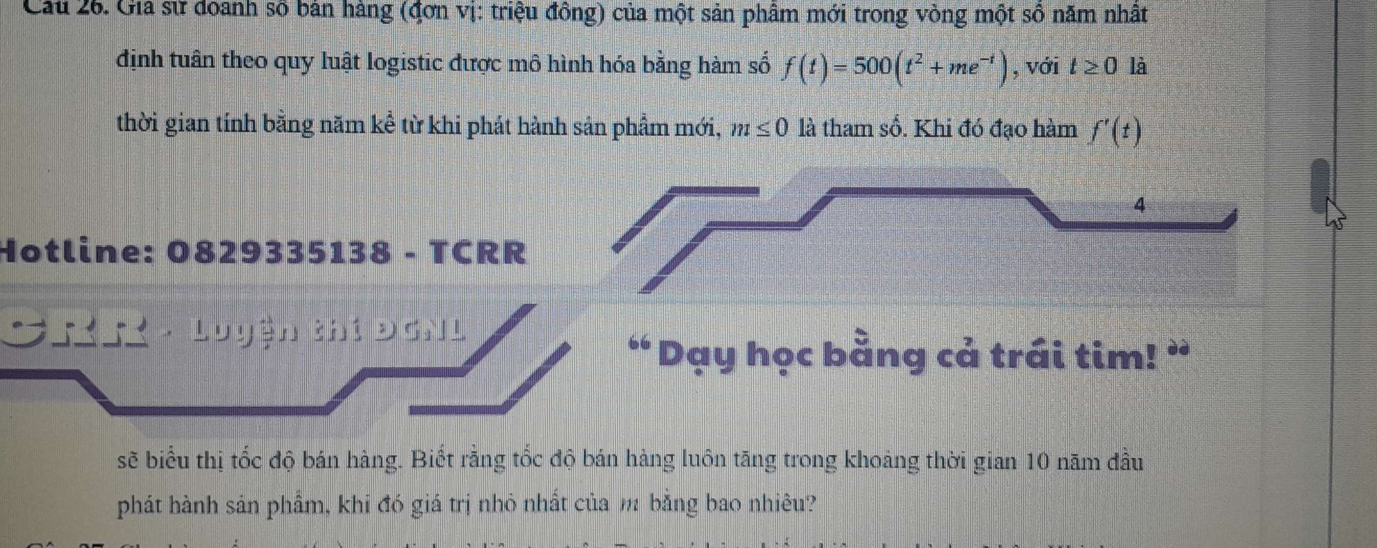 Cau 26. Gia sử doanh số bản hàng (đơn vị: triệu đồng) của một sản phâm mới trong vòng một số năm nhất 
định tuân theo quy luật logistic được mô hình hóa bằng hàm số f(t)=500(t^2+me^(-t)) , với t≥ 0 là 
thời gian tính bằng năm kể từ khi phát hành sản phẩm mới, m≤ 0 là tham số. Khi đó đạo hàm f'(t)
4 
Hotline: 0829335138 - TCRR 
: 
“ Dạy học bằng cả trái tim! ” 
sẽ biểu thị tốc độ bán hàng. Biết rằng tốc độ bán hàng luôn tăng trong khoảng thời gian 10 năm đầu 
phát hành sản phẩm, khi đó giá trị nhỏ nhất của m bằng bao nhiêu?