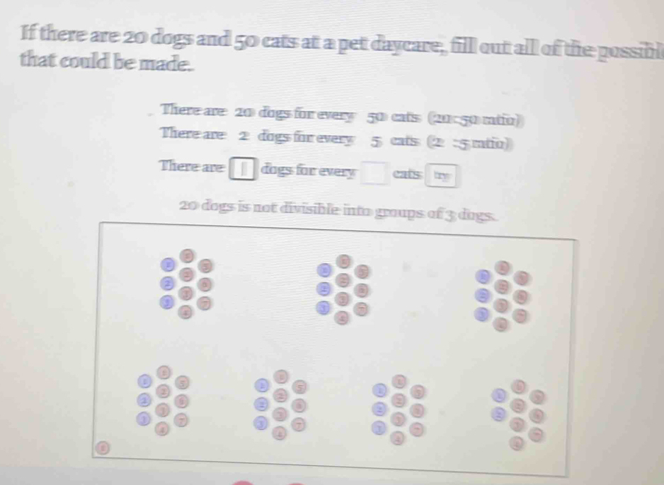 If there are 20 dogs and 50 cats at a pet daycare, fill out all of the possibl 
that could be made. 
There are 20 dogs for every 50 cats (20:50 ratio) 
There are 2 dogs for every 5 cats (2 :5 ratio) 
There are dags for every □ ry
20 dogs is not divisible into groups of 3 dogs.