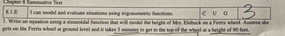 Chapter 8 Summative Test 
8.LE I can model and evaluate situations using trigonometric functions. C U G 
1. Write an equation using a sinusoidal function that will model the height of Mrs. Einbeck on a Ferris wheel. Assume she 
gets on the Ferris wheel at ground level and it takes 5 minutes to get to the top of the wheel at a height of 90 feet.