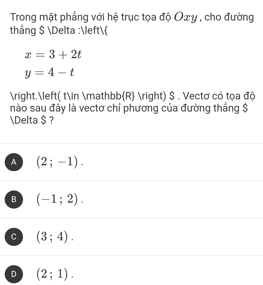 Trong mặt phẳng với hệ trục tọa độ Oxy , cho đường
thẳng $ Delta :
x=3+2t
y=4-t
.( t∈ mathb b R - ) $ . Vectơ có tọa độ
nào sau đây là vectơ chỉ phương của đường thẳng $
Delta $ ?
A (2;-1).
B (-1;2).
C (3;4).
D (2;1).