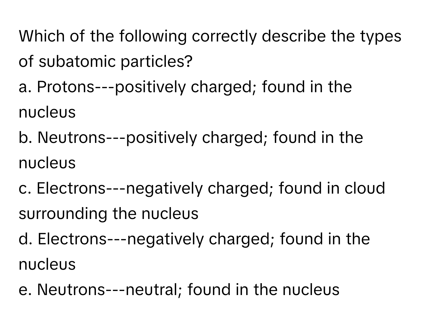 Which of the following correctly describe the types of subatomic particles?

a. Protons---positively charged; found in the nucleus
b. Neutrons---positively charged; found in the nucleus
c. Electrons---negatively charged; found in cloud surrounding the nucleus
d. Electrons---negatively charged; found in the nucleus
e. Neutrons---neutral; found in the nucleus