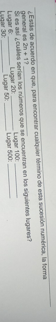 ¿Estás de acuerdo en que, para encontrar cualquier término de esta sucesión numérica, la forma 
general es 2n+1 2 
Si es así ¿cuáles serían los números que se encuentran en los siguientes lugares? 
Lugar 6 : _Lugar 20 : _Lugar 100 :__ 
Lugar 30 : _Lugar 50 : _Lugar 500 :