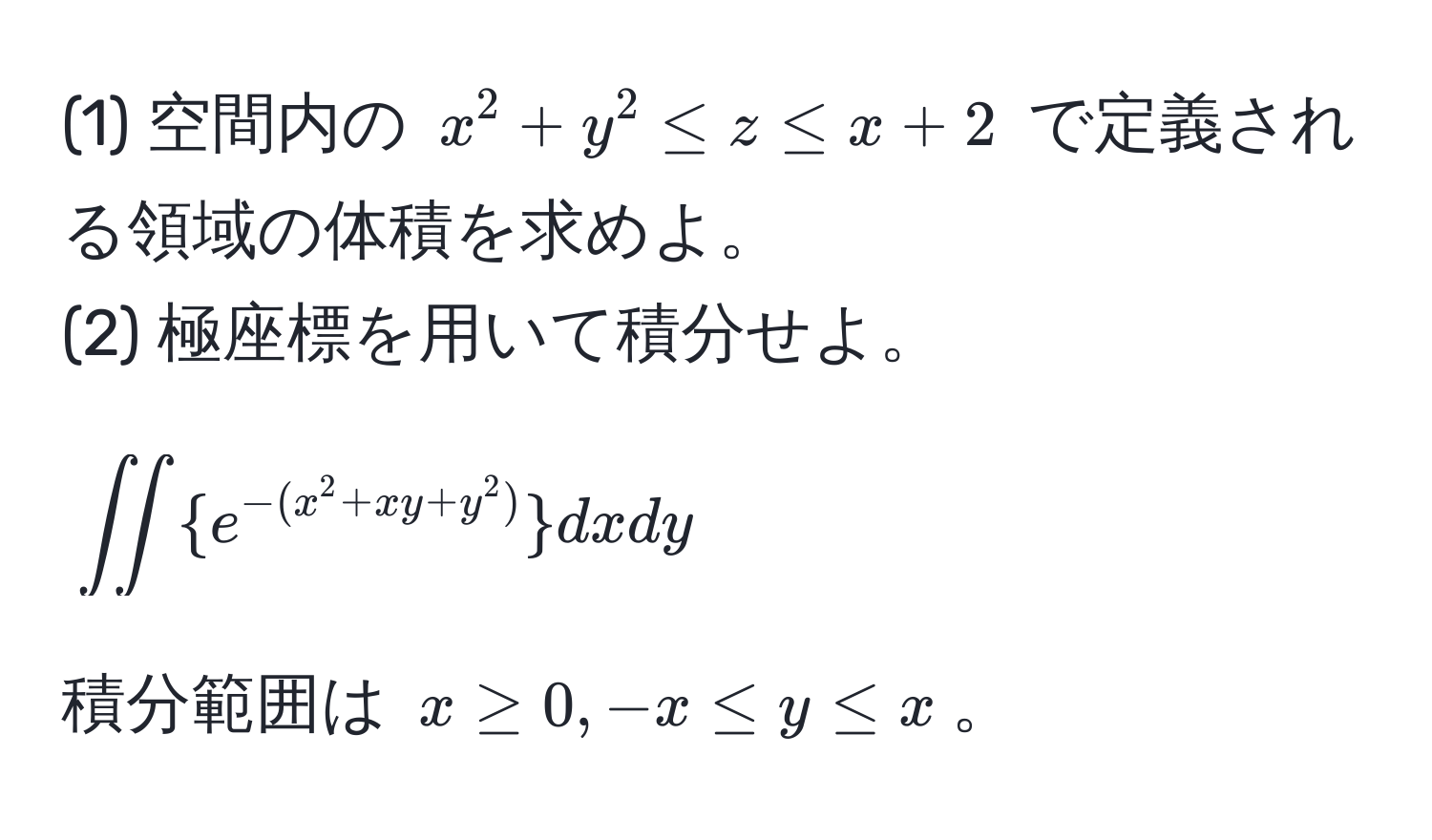 (1) 空間内の $x^(2 + y^2 ≤ z ≤ x + 2$ で定義される領域の体積を求めよ。  
(2) 極座標を用いて積分せよ。  
$$∈t ∈t  e^-(x^2 + xy + y^2))  dx dy$$  
積分範囲は $x ≥ 0, -x ≤ y ≤ x$。