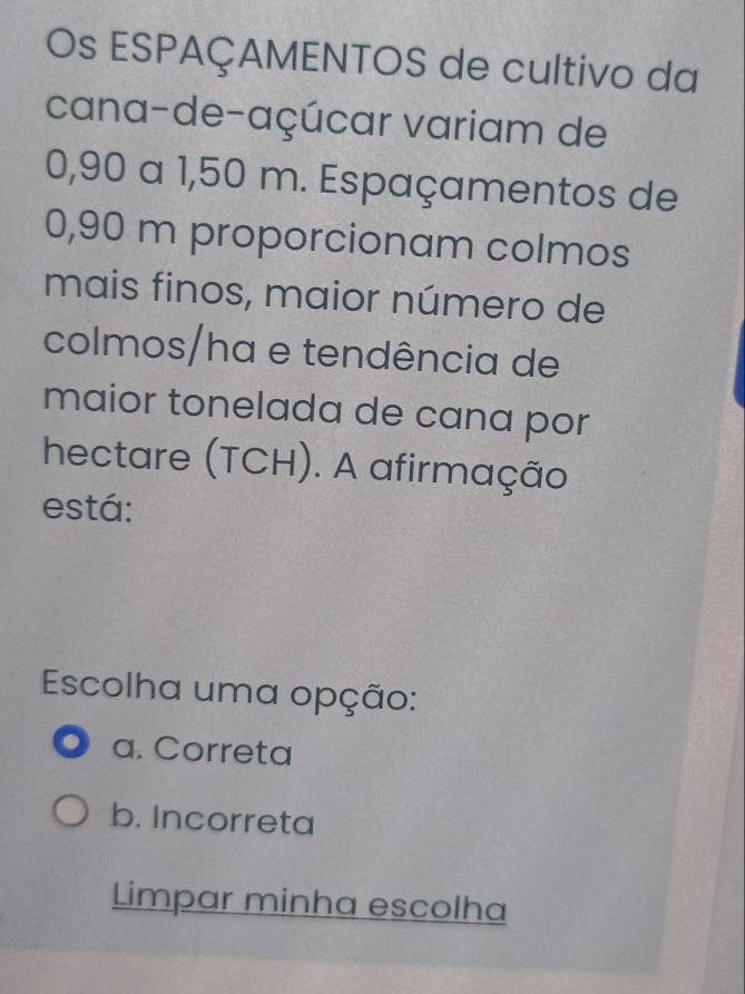 Os ESPAÇAMENTOS de cultivo da
cana-de-açúcar variam de
0,90 a 1,50 m. Espaçamentos de
0,90 m proporcionam colmos
mais finos, maior número de
colmos/ha e tendência de
maior tonelada de cana por
hectare (TCH). A afirmação
está:
Escolha uma opção:
a. Correta
b. Incorreta
Limpar minha escolha