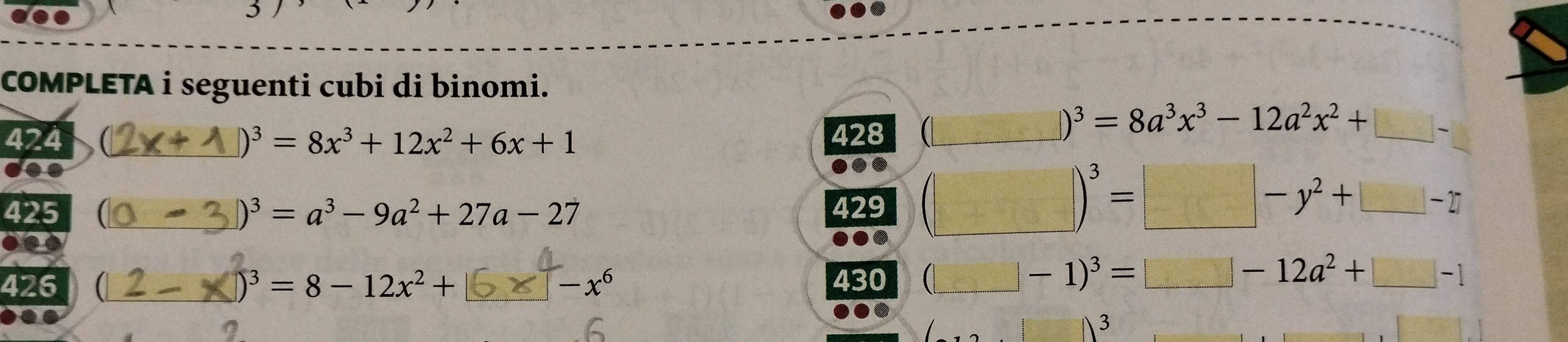 COMPLETA i seguenti cubi di binomi. 
424 )^3=8x^3+12x^2+6x+1 428 (_ m=□° )^3=8a^3x^3-12a^2x^2+□ -... 
425 )^3=a^3-9a^2+27a-27 429 (□ )^3=□ -y^2+□ -□
426 1 430 □ -1)^3=□ -12a^2+□ -1 _
)^3=8-12x^2+
-x^6
3