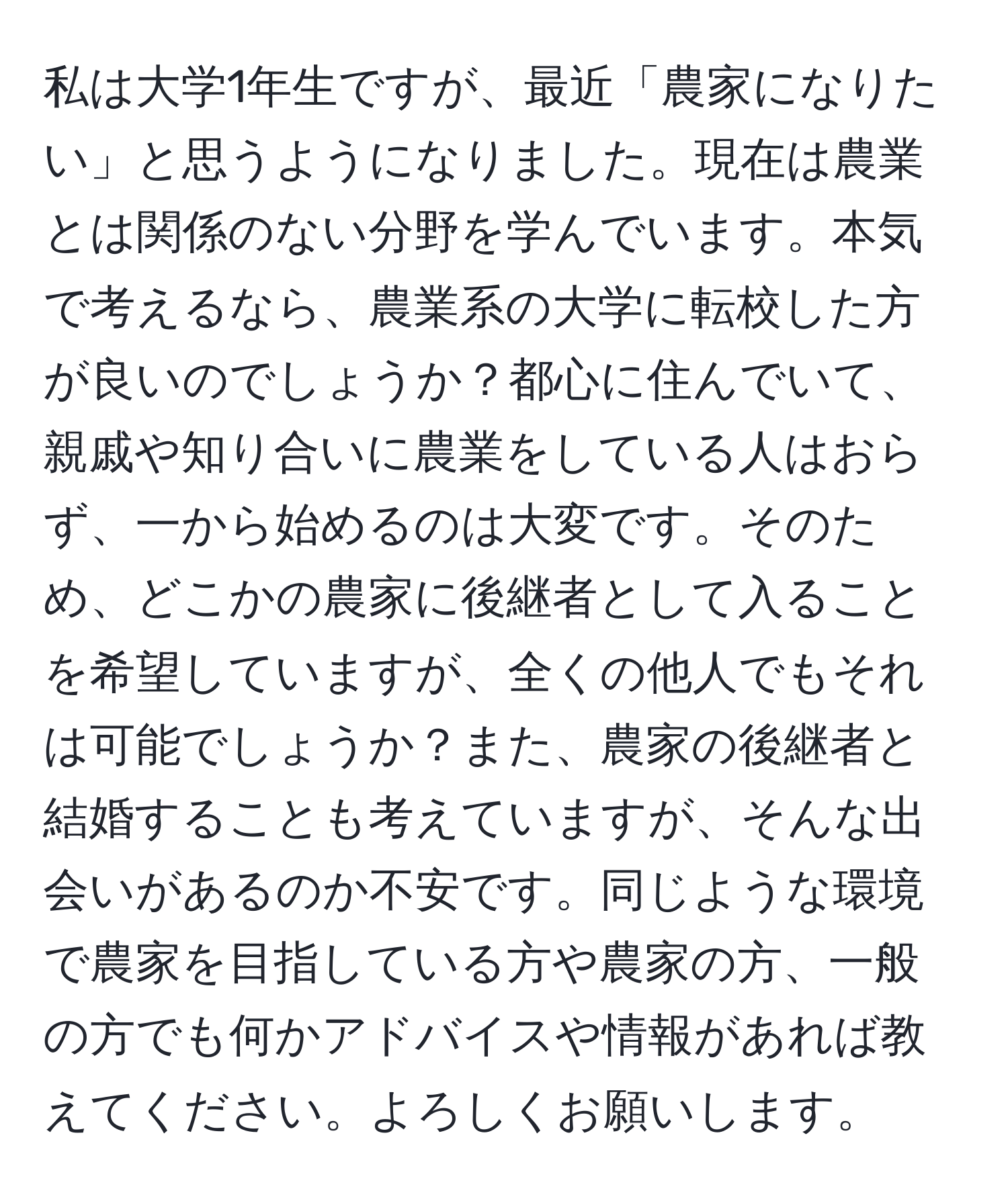 私は大学1年生ですが、最近「農家になりたい」と思うようになりました。現在は農業とは関係のない分野を学んでいます。本気で考えるなら、農業系の大学に転校した方が良いのでしょうか？都心に住んでいて、親戚や知り合いに農業をしている人はおらず、一から始めるのは大変です。そのため、どこかの農家に後継者として入ることを希望していますが、全くの他人でもそれは可能でしょうか？また、農家の後継者と結婚することも考えていますが、そんな出会いがあるのか不安です。同じような環境で農家を目指している方や農家の方、一般の方でも何かアドバイスや情報があれば教えてください。よろしくお願いします。