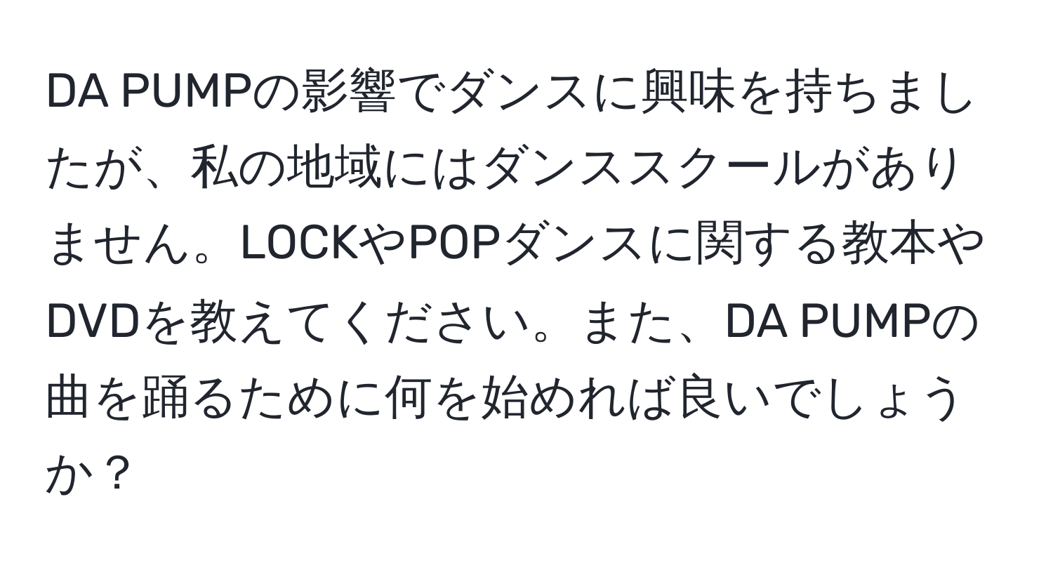 DA PUMPの影響でダンスに興味を持ちましたが、私の地域にはダンススクールがありません。LOCKやPOPダンスに関する教本やDVDを教えてください。また、DA PUMPの曲を踊るために何を始めれば良いでしょうか？