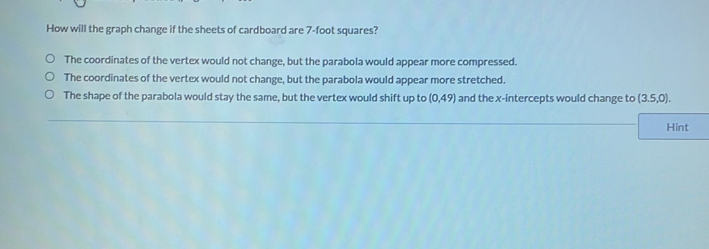 How will the graph change if the sheets of cardboard are 7-foot squares?
The coordinates of the vertex would not change, but the parabola would appear more compressed.
The coordinates of the vertex would not change, but the parabola would appear more stretched.
The shape of the parabola would stay the same, but the vertex would shift up to (0,49) and the x-intercepts would change to (3.5,0). 
Hint