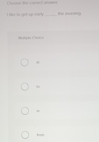 Choose the correct answer.
I like to get up early _the morning.
Multiple Choice
at
to
in
from