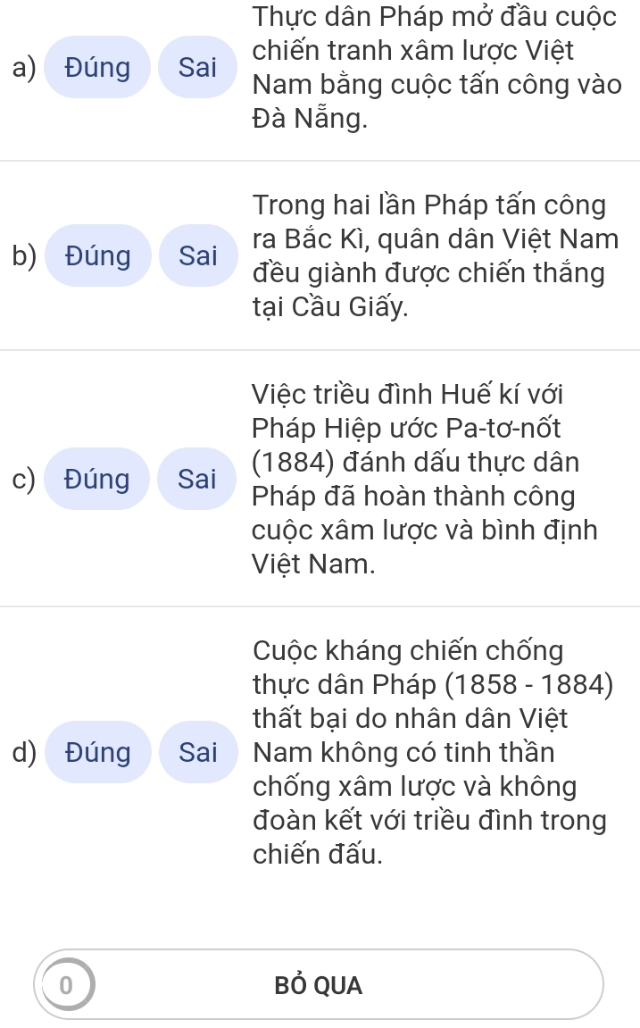 Thực dân Pháp mở đầu cuộc 
chiến tranh xâm lược Việt 
a) Đúng Sai Nam bằng cuộc tấn công vào 
Đà Nẵng. 
Trong hai lần Pháp tấn công 
ra Bắc Kì, quân dân Việt Nam 
b) Đúng Sai đều giành được chiến thắng 
tại Cầu Giấy. 
Việc triều đình Huế kí với 
Pháp Hiệp ước Pa-tơ-nốt 
(1884) đánh dấu thực dân 
c) Đúng Sai Pháp đã hoàn thành công 
cuộc xâm lược và bình định 
Việt Nam. 
Cuộc kháng chiến chống 
thực dân Pháp (1858 - 1884) 
thất bại do nhân dân Việt 
d) Đúng Sai Nam không có tinh thần 
chống xâm lược và không 
đoàn kết với triều đình trong 
chiến đấu. 
0 Bỏ QUA