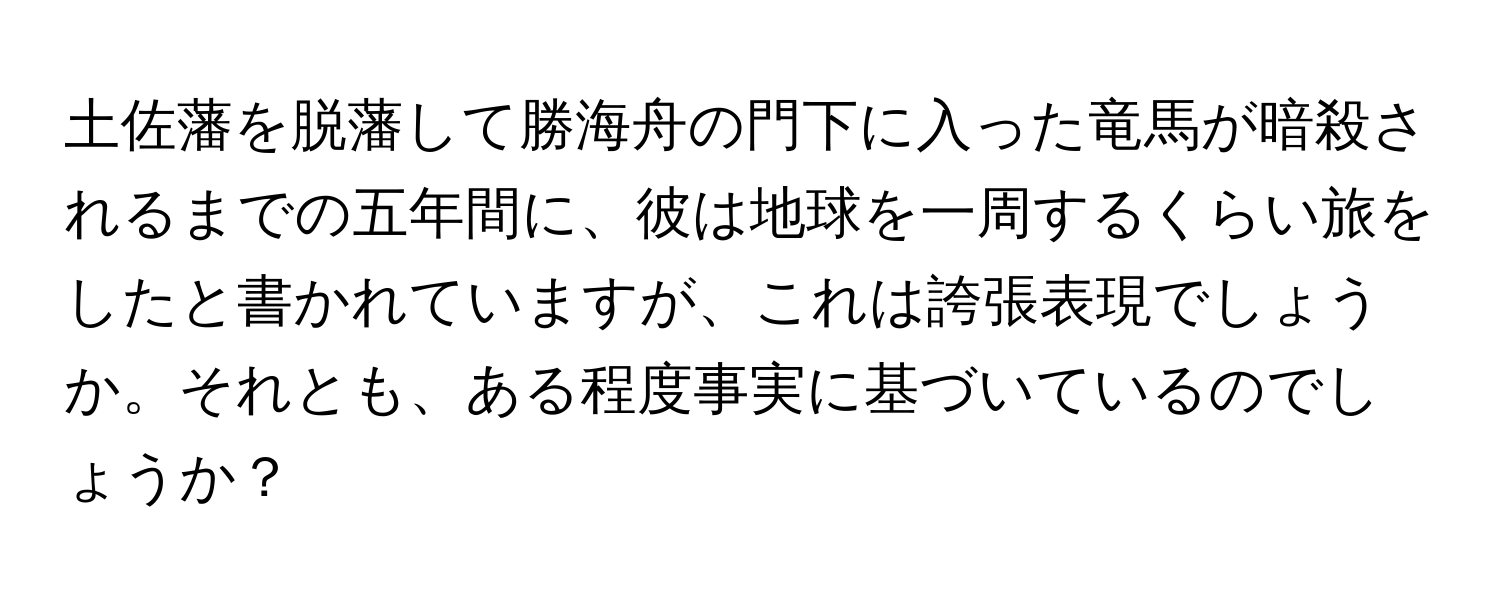 土佐藩を脱藩して勝海舟の門下に入った竜馬が暗殺されるまでの五年間に、彼は地球を一周するくらい旅をしたと書かれていますが、これは誇張表現でしょうか。それとも、ある程度事実に基づいているのでしょうか？