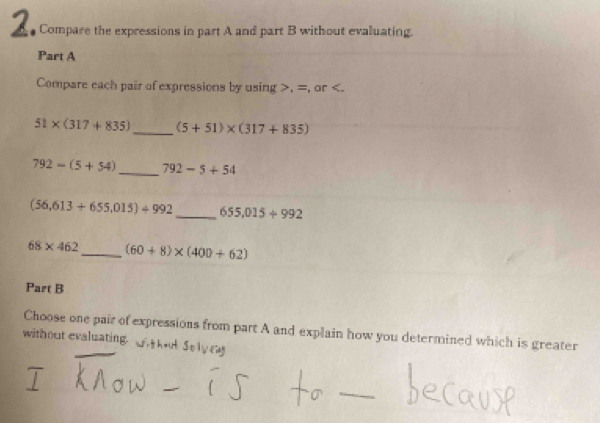 Compare the expressions in part A and part B without evaluating. 
Part A 
Compare each pair of expressions by using , =, or .
51* (317+835) _ (5+51)* (317+835)
792-(5+54) _ 792-5+54
(56,613+655,015)/ 992 _ 655.015/ 992
68* 462 _ (60+8)* (400+62)
Part B 
Choose one pair of expressions from part A and explain how you determined which is greater 
without evaluating. 
_