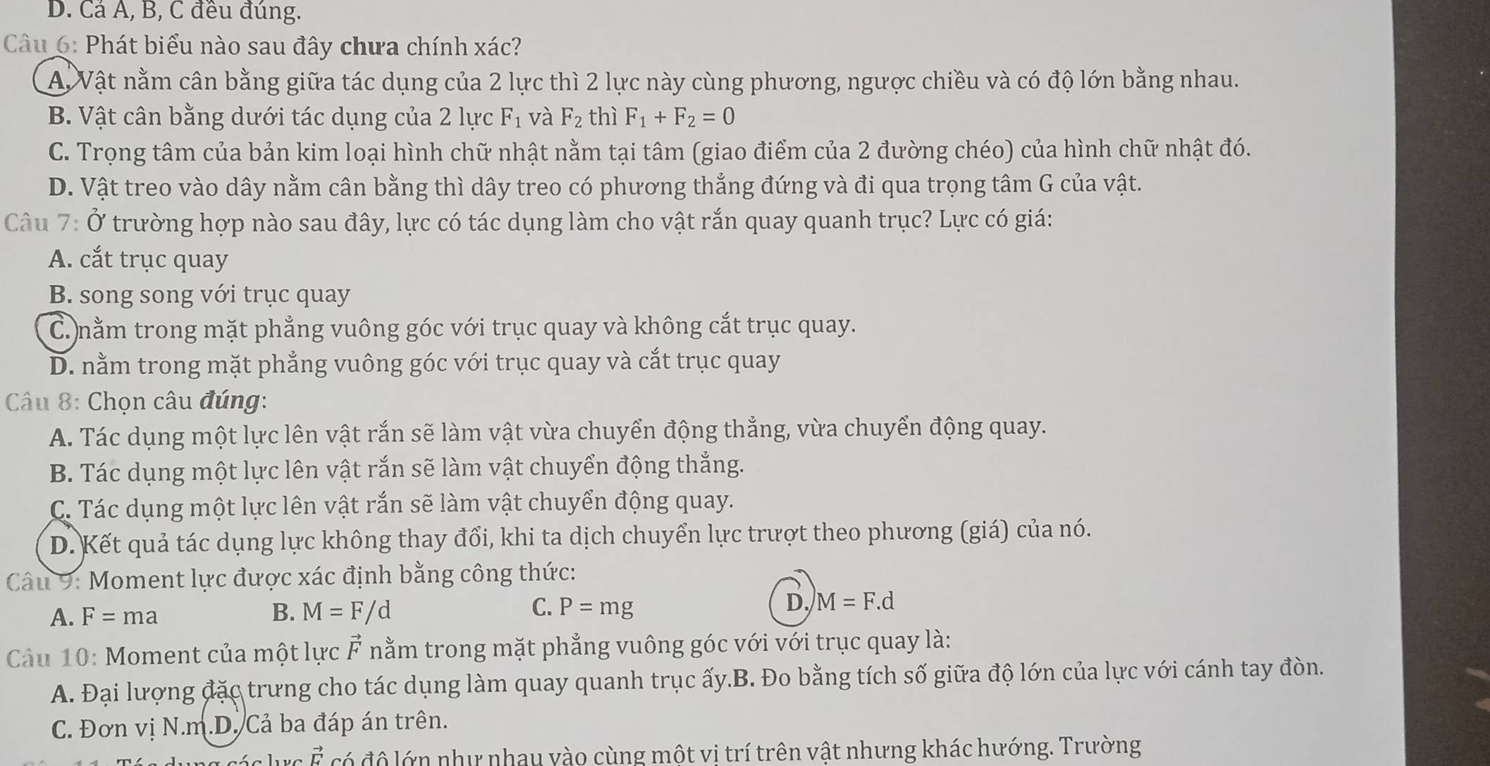 D. Cả Á, B, C đều đúng.
Cu 6: Phát biểu nào sau đây chưa chính xác?
A Vật nằm cân bằng giữa tác dụng của 2 lực thì 2 lực này cùng phương, ngược chiều và có độ lớn bằng nhau.
B. Vật cân bằng dưới tác dụng của 2 lực F_1 và F_2 thì F_1+F_2=0
C. Trọng tâm của bản kim loại hình chữ nhật nằm tại tâm (giao điểm của 2 đường chéo) của hình chữ nhật đó.
D. Vật treo vào dây nằm cân bằng thì dây treo có phương thắng đứng và đi qua trọng tâm G của vật.
Câu 7: Ở trường hợp nào sau đây, lực có tác dụng làm cho vật rắn quay quanh trục? Lực có giá:
A. cắt trục quay
B. song song với trục quay
C. nằm trong mặt phẳng vuông góc với trục quay và không cắt trục quay.
D. nằm trong mặt phẳng vuông góc với trục quay và cắt trục quay
* Câu 8: Chọn câu đúng:
A. Tác dụng một lực lên vật rắn sẽ làm vật vừa chuyển động thẳng, vừa chuyển động quay.
B. Tác dụng một lực lên vật rắn sẽ làm vật chuyển động thắng.
C. Tác dụng một lực lên vật rắn sẽ làm vật chuyển động quay.
D. Kết quả tác dụng lực không thay đổi, khi ta dịch chuyển lực trượt theo phương (giá) của nó.
Câu 9: Moment lực được xác định bằng công thức:
A. F=ma B. M=F/d C. P=mg D. M=F.d
Câu 10: Moment của một lực vector F nằm trong mặt phẳng vuông góc với với trục quay là:
A. Đại lượng đặc trưng cho tác dụng làm quay quanh trục ấy.B. Đo bằng tích số giữa độ lớn của lực với cánh tay đòn.
C. Đơn vị N.m.D. Cả ba đáp án trên.
vector F có độ lớn như nhay vào cùng một vị trí trên vật nhưng khác hướng. Trường