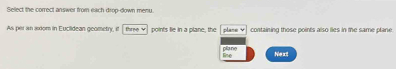 Select the correct answer from each drop-down menu.
As per an axiom in Euclidean geometry, if three points lie in a plane, the plane containing those points also lies in the same plane.
plane
line Next