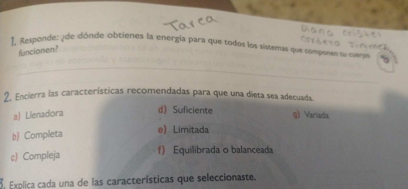 Responde: ¿de dónde obtienes la energía para que todos los sistemas que componen tu cuerpo
funcionen?
2. Encierra las características recomendadas para que una dieta sea adecuada.
d Suficiente
a) Llenadora g) Variada
b) Completa
eLimitada
c) Compleja
f) Equilibrada o balanceada
3. Explica cada una de las características que seleccionaste.