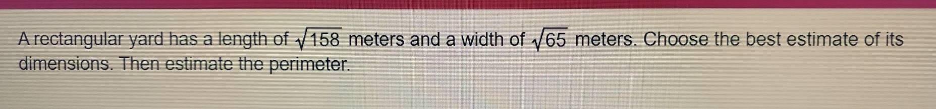 A rectangular yard has a length of sqrt(158) meters and a width of sqrt(65) meters. Choose the best estimate of its 
dimensions. Then estimate the perimeter.