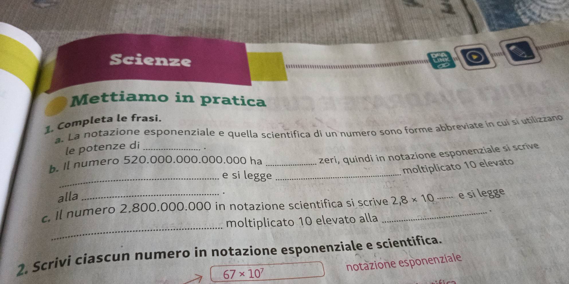 Scienze 
Mettiamo in pratica 
1. Completa le frasi. 
a. La notazione esponenziale e quella scientifica di un numero sono forme abbreviate in cui si utilizzano 
le potenze di_ 
. 
b. Il numero 520.000.000.000.000 ha_ 
zeri, quindi in notazione esponenziale si scrive 
moltiplicato 10 elevato 
_e si legge_ 
alla 
. 
c. Il numero 2.800.000.000 in notazione scientifica si scrive_ 2,8* 10..... e si legge 
、 
_ 
moltiplicato 10 elevato alla 
2. Scrivi ciascun numero in notazione esponenziale e scientifica. 
notazione esponenziale
67* 10^7