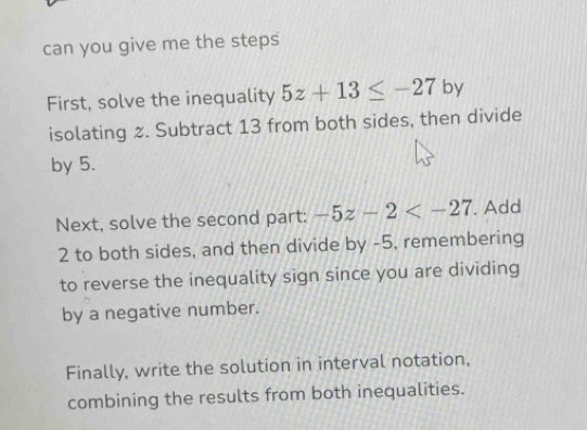 can you give me the steps 
First, solve the inequality 5z+13≤ -27 by 
isolating 2. Subtract 13 from both sides, then divide 
by 5. 
Next, solve the second part: -5z-2 . Add
2 to both sides, and then divide by -5, remembering 
to reverse the inequality sign since you are dividing 
by a negative number. 
Finally, write the solution in interval notation, 
combining the results from both inequalities.