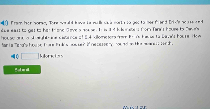 From her home, Tara would have to walk due north to get to her friend Erik's house and 
due east to get to her friend Dave's house. It is 3.4 kilometers from Tara's house to Dave's 
house and a straight-line distance of 8.4 kilometers from Erik's house to Dave's house. How 
far is Tara's house from Erik's house? If necessary, round to the nearest tenth.
□ kilometers
Submit 
Work it out