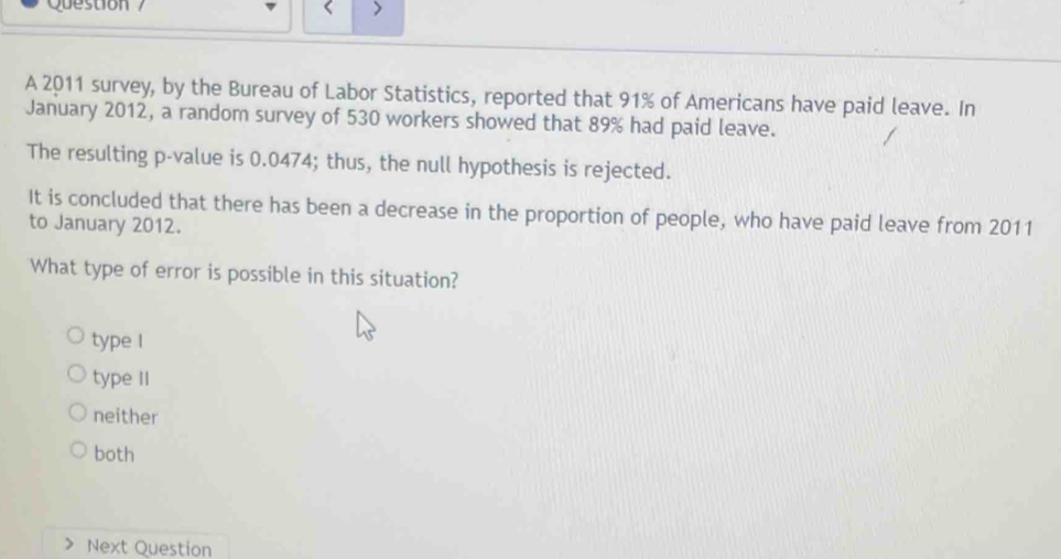 Que stion 
A 2011 survey, by the Bureau of Labor Statistics, reported that 91% of Americans have paid leave. In
January 2012, a random survey of 530 workers showed that 89% had paid leave.
The resulting p -value is 0.0474; thus, the null hypothesis is rejected.
It is concluded that there has been a decrease in the proportion of people, who have paid leave from 2011
to January 2012.
What type of error is possible in this situation?
type I
type II
neither
both
Next Question