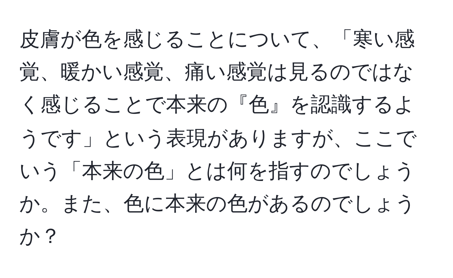 皮膚が色を感じることについて、「寒い感覚、暖かい感覚、痛い感覚は見るのではなく感じることで本来の『色』を認識するようです」という表現がありますが、ここでいう「本来の色」とは何を指すのでしょうか。また、色に本来の色があるのでしょうか？