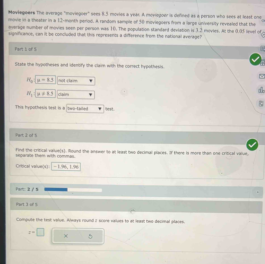 Moviegoers The average "moviegoer" sees 8.5 movies a year. A moviegoer is defined as a person who sees at least one 
movie in a theater in a 12-month period. A random sample of 50 moviegoers from a large university revealed that the 
average number of movies seen per person was 10. The population standard deviation is 3.2 movies. At the 0.05 level of 
significance, can it be concluded that this represents a difference from the national average? 
Part 1 of 5 
State the hypotheses and identify the claim with the correct hypothesis.
H_0 : mu =8.5 not claim 
_o
H_1:mu != 8.5 claim 
This hypothesis test is a two-tailed test. 
Part 2 of 5 
Find the critical value(s). Round the answer to at least two decimal places. If there is more than one critical value, 
separate them with commas. 
Critical value(s): - 1.96, 1.96
Part: 2 / 5 
Part 3 of 5 
Compute the test value. Always round z score values to at least two decimal places.
z=□ ×